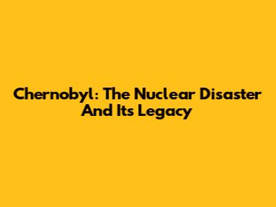 Chernobyl: The Nuclear Disaster And Its Legacy