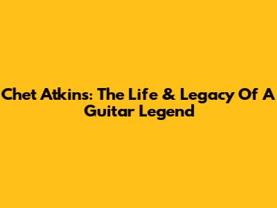 Chet Atkins: The Life & Legacy Of A Guitar Legend