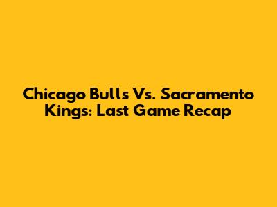 Chicago Bulls Vs. Sacramento Kings: Last Game Recap