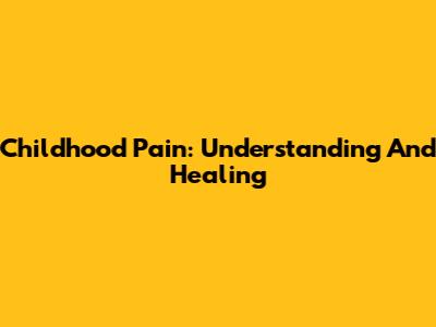 Childhood Pain: Understanding And Healing