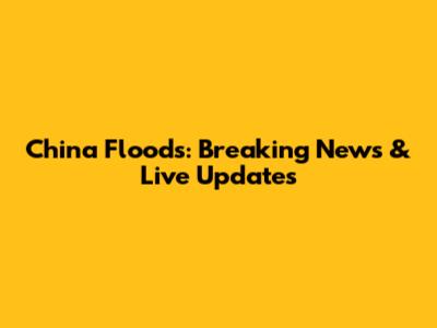China Floods: Breaking News & Live Updates