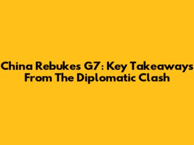 China Rebukes G7: Key Takeaways From The Diplomatic Clash