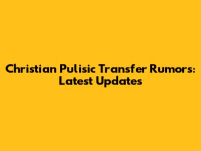 Christian Pulisic Transfer Rumors: Latest Updates