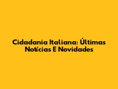 Cidadania Italiana: Últimas Notícias E Novidades