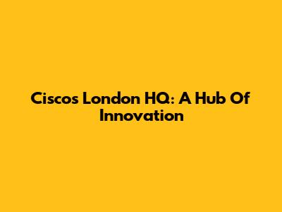 Cisco's London HQ: A Hub Of Innovation