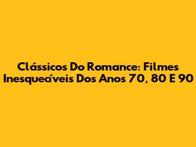 Clássicos Do Romance: Filmes Inesquecíveis Dos Anos 70, 80 E 90