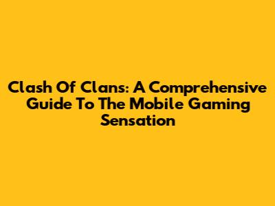 Clash Of Clans: A Comprehensive Guide To The Mobile Gaming Sensation