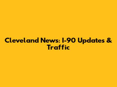 Cleveland News: I-90 Updates & Traffic