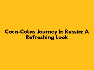 Coca-Cola's Journey In Russia: A Refreshing Look