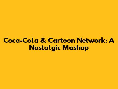 Coca-Cola & Cartoon Network: A Nostalgic Mashup