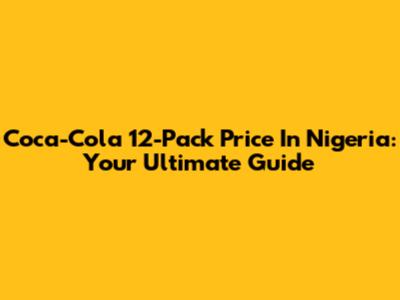 Coca-Cola 12-Pack Price In Nigeria: Your Ultimate Guide