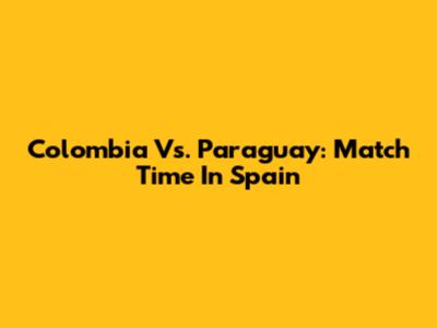 Colombia Vs. Paraguay: Match Time In Spain