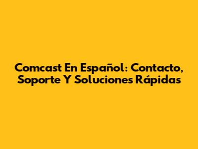Comcast En Español: Contacto, Soporte Y Soluciones Rápidas