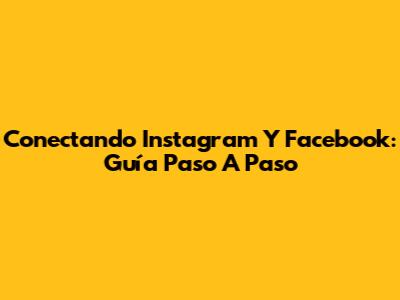 Conectando Instagram Y Facebook: Guía Paso A Paso