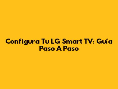 Configura Tu LG Smart TV: Guía Paso A Paso