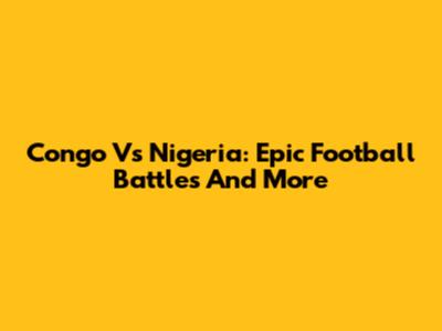 Congo Vs Nigeria: Epic Football Battles And More