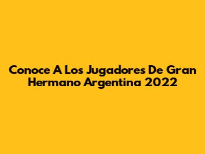 Conoce A Los Jugadores De Gran Hermano Argentina 2022
