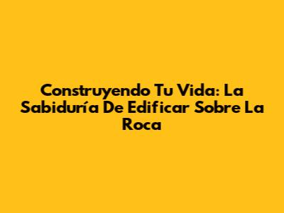Construyendo Tu Vida: La Sabiduría De Edificar Sobre La Roca