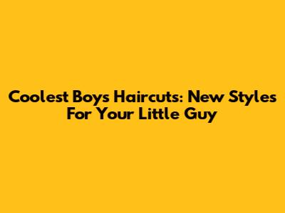 Coolest Boys' Haircuts: New Styles For Your Little Guy