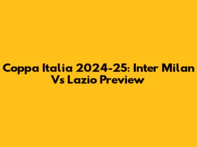 Coppa Italia 2024-25: Inter Milan Vs Lazio Preview