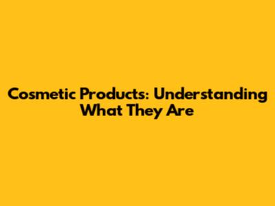 Cosmetic Products: Understanding What They Are