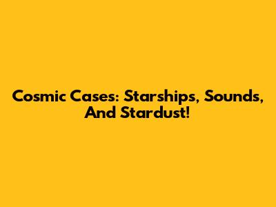 Cosmic Cases: Starships, Sounds, And Stardust!