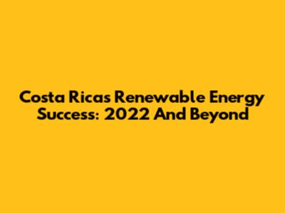 Costa Rica's Renewable Energy Success: 2022 And Beyond