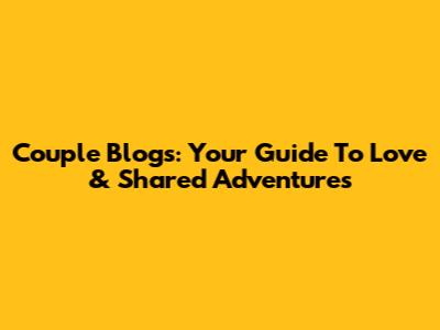 Couple Blogs: Your Guide To Love & Shared Adventures