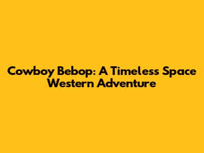 Cowboy Bebop: A Timeless Space Western Adventure