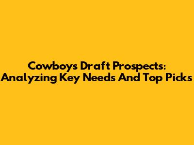 Cowboys Draft Prospects: Analyzing Key Needs And Top Picks
