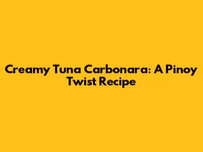 Creamy Tuna Carbonara: A Pinoy Twist Recipe