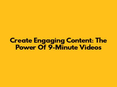 Create Engaging Content: The Power Of 9-Minute Videos