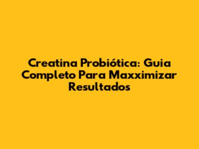 Creatina Probiótica: Guia Completo Para Maxximizar Resultados