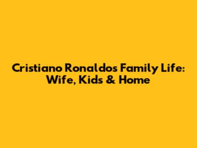 Cristiano Ronaldo's Family Life: Wife, Kids & Home