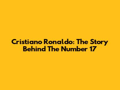 Cristiano Ronaldo: The Story Behind The Number 17