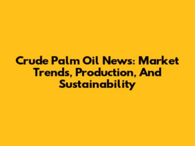 Crude Palm Oil News: Market Trends, Production, And Sustainability