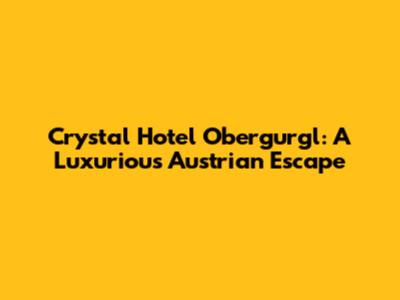 Crystal Hotel Obergurgl: A Luxurious Austrian Escape