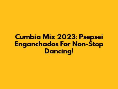 Cumbia Mix 2023: Psepsei Enganchados For Non-Stop Dancing!
