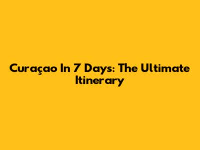 Curaçao In 7 Days: The Ultimate Itinerary