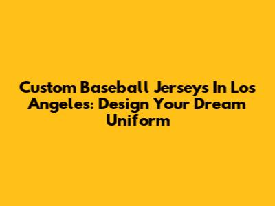 Custom Baseball Jerseys In Los Angeles: Design Your Dream Uniform