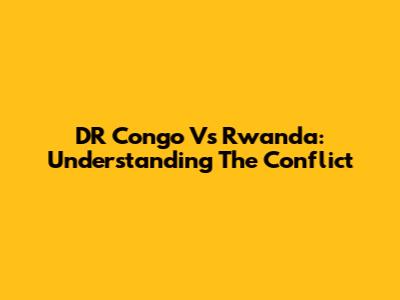 DR Congo Vs Rwanda: Understanding The Conflict