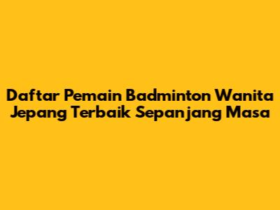 Daftar Pemain Badminton Wanita Jepang Terbaik Sepanjang Masa