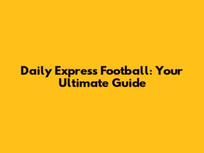 Daily Express Football: Your Ultimate Guide