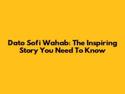 Dato Sofi Wahab: The Inspiring Story You Need To Know