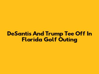 DeSantis And Trump Tee Off In Florida Golf Outing