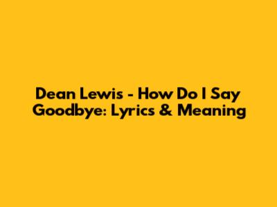 Dean Lewis - How Do I Say Goodbye: Lyrics & Meaning