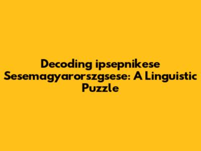 Decoding 'ipsepnikese Sesemagyarorszgsese': A Linguistic Puzzle