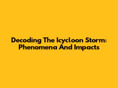 Decoding The Icycloon Storm: Phenomena And Impacts