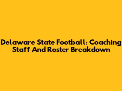 Delaware State Football: Coaching Staff And Roster Breakdown
