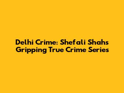 Delhi Crime: Shefali Shah's Gripping True Crime Series